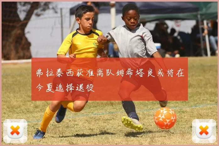 弗拉泰西获准离队姆希塔良或将在今夏选择退役