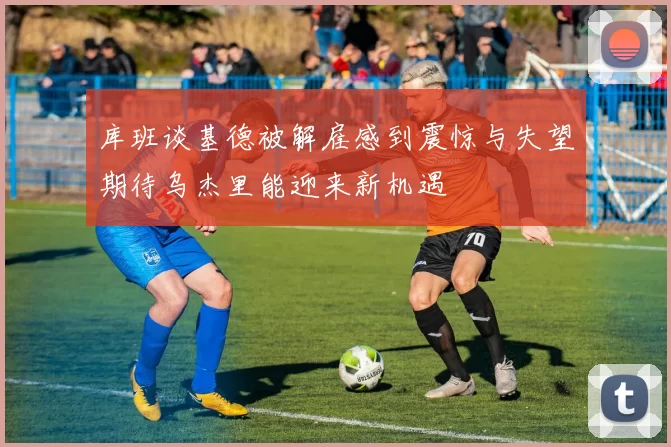 库班谈基德被解雇感到震惊与失望期待乌杰里能迎来新机遇