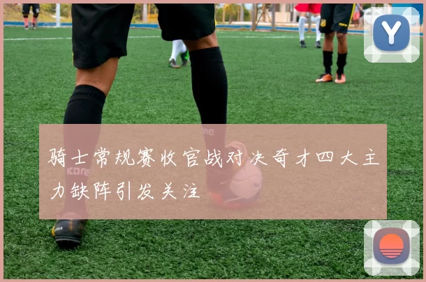 骑士常规赛收官战对决奇才四大主力缺阵引发关注