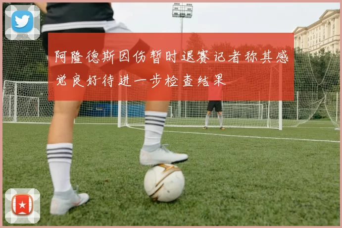 阿隆德斯因伤暂时退赛记者称其感觉良好待进一步检查结果