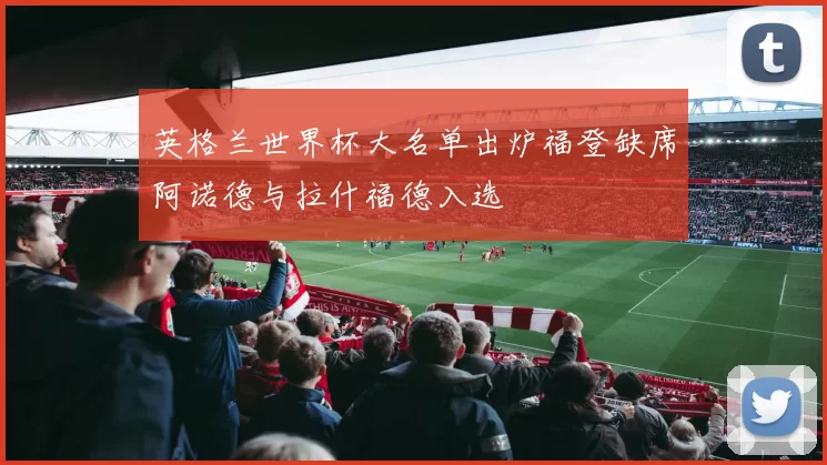 英格兰世界杯大名单出炉福登缺席阿诺德与拉什福德入选