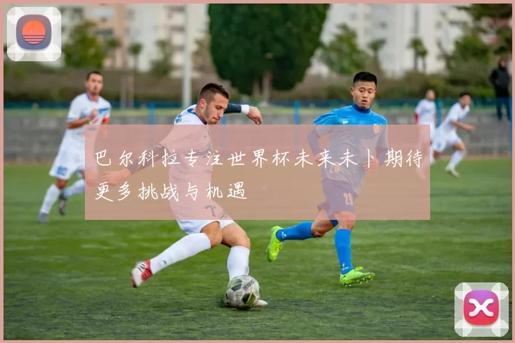 巴尔科拉专注世界杯未来未卜期待更多挑战与机遇