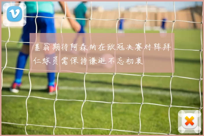 基翁期待阿森纳在欧冠决赛对阵拜仁球员需保持谦逊不忘初衷