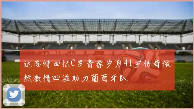 达洛特回忆C罗青春岁月41岁传奇依然激情四溢助力葡萄牙队