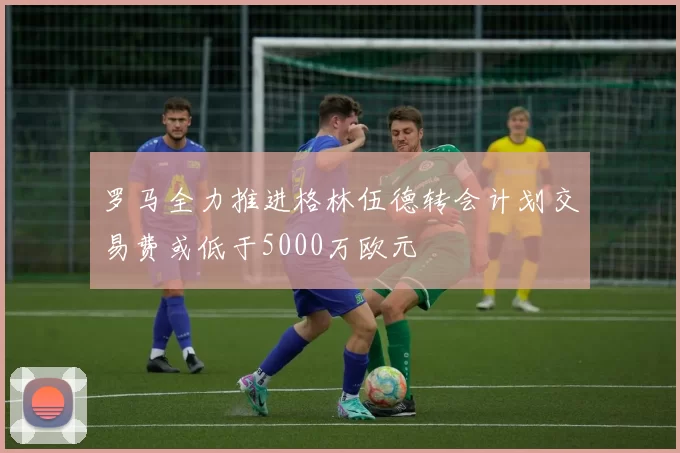 罗马全力推进格林伍德转会计划交易费或低于5000万欧元