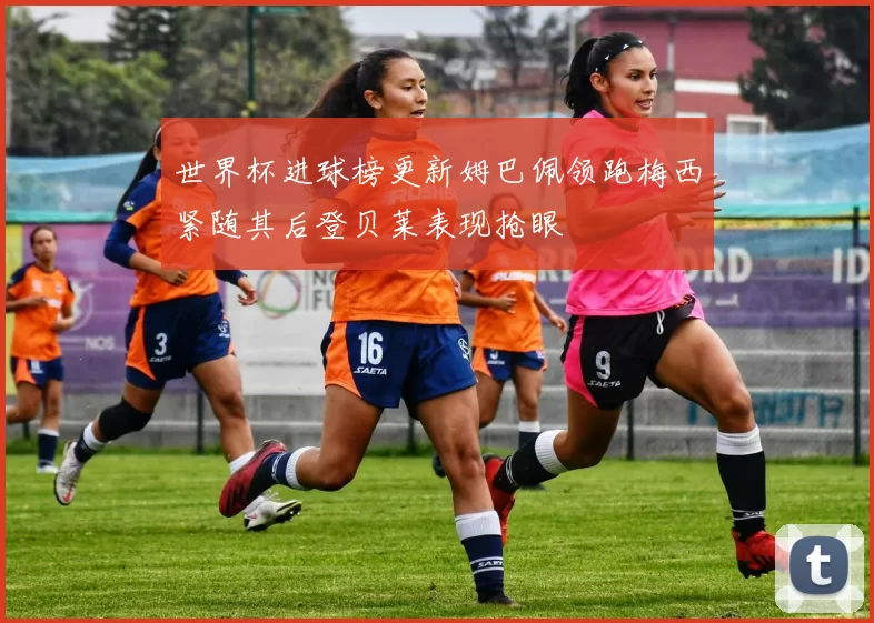 世界杯进球榜更新姆巴佩领跑梅西紧随其后登贝莱表现抢眼