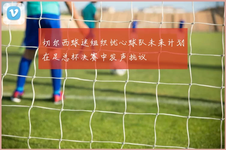 切尔西球迷组织忧心球队未来计划在足总杯决赛中发声抗议