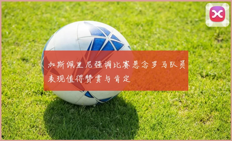 加斯佩里尼强调比赛悬念罗马队员表现值得赞赏与肯定